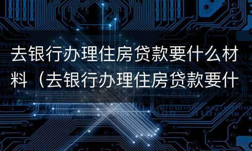 去银行办理住房贷款要什么材料（去银行办理住房贷款要什么材料和手续）