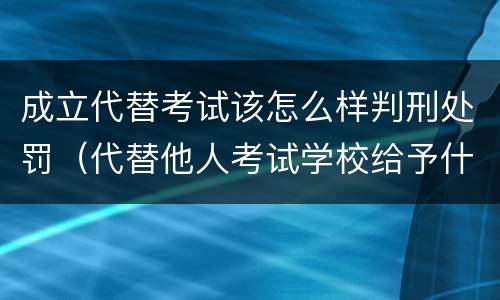 成立代替考试该怎么样判刑处罚（代替他人考试学校给予什么处分）