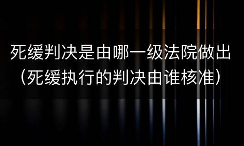 死缓判决是由哪一级法院做出（死缓执行的判决由谁核准）