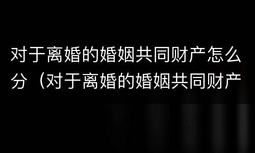 对于离婚的婚姻共同财产怎么分（对于离婚的婚姻共同财产怎么分配）