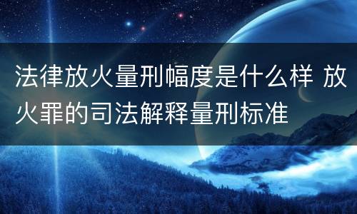 法律放火量刑幅度是什么样 放火罪的司法解释量刑标准