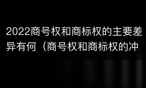 2022商号权和商标权的主要差异有何（商号权和商标权的冲突和解决）