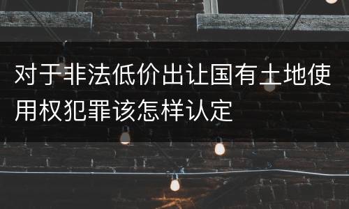 对于非法低价出让国有土地使用权犯罪该怎样认定