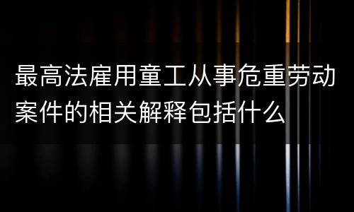 最高法雇用童工从事危重劳动案件的相关解释包括什么