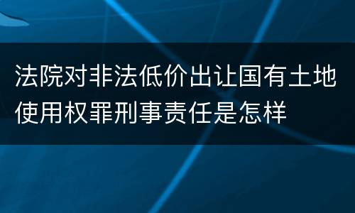 法院对非法低价出让国有土地使用权罪刑事责任是怎样