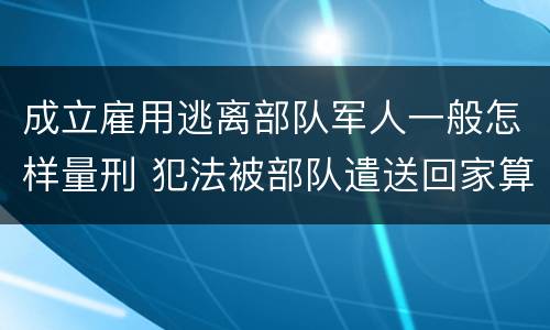 成立雇用逃离部队军人一般怎样量刑 犯法被部队遣送回家算逃兵吗