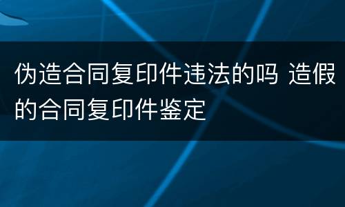 伪造合同复印件违法的吗 造假的合同复印件鉴定