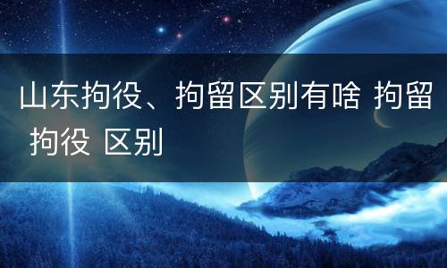 山东拘役、拘留区别有啥 拘留 拘役 区别