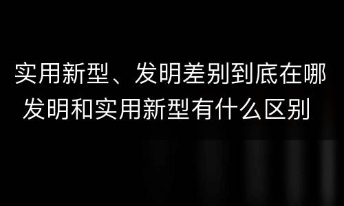 实用新型、发明差别到底在哪 发明和实用新型有什么区别