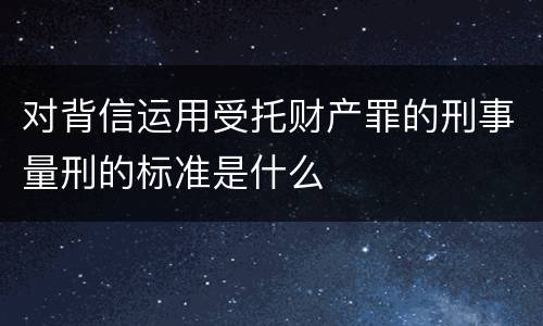 对背信运用受托财产罪的刑事量刑的标准是什么