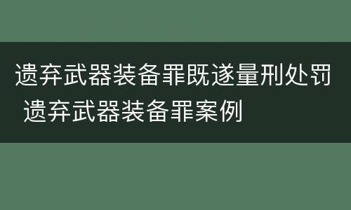 遗弃武器装备罪既遂量刑处罚 遗弃武器装备罪案例