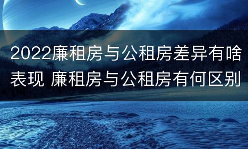 2022廉租房与公租房差异有啥表现 廉租房与公租房有何区别