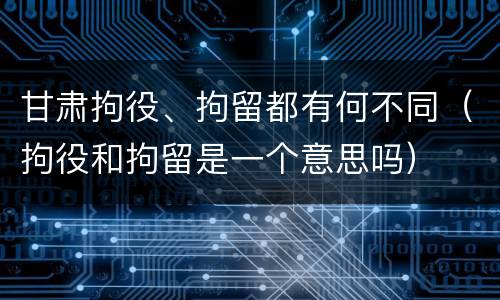 甘肃拘役、拘留都有何不同（拘役和拘留是一个意思吗）