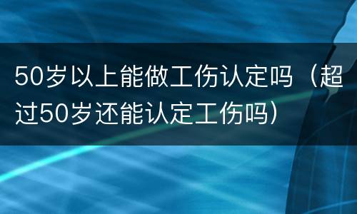 50岁以上能做工伤认定吗（超过50岁还能认定工伤吗）