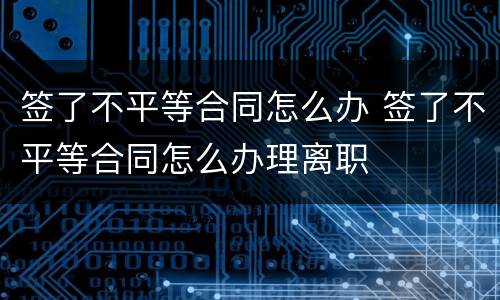 签了不平等合同怎么办 签了不平等合同怎么办理离职