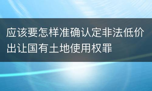 应该要怎样准确认定非法低价出让国有土地使用权罪