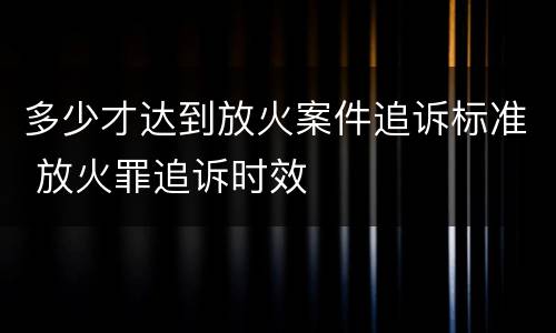 多少才达到放火案件追诉标准 放火罪追诉时效