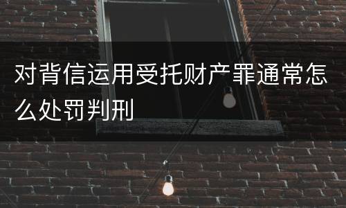 对背信运用受托财产罪通常怎么处罚判刑