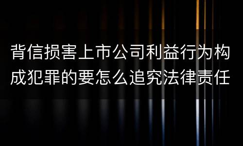 背信损害上市公司利益行为构成犯罪的要怎么追究法律责任