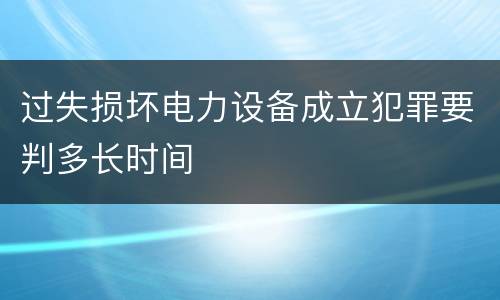 过失损坏电力设备成立犯罪要判多长时间