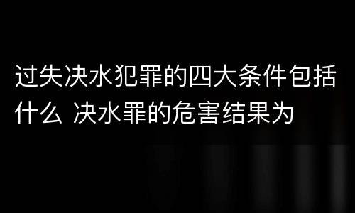 过失决水犯罪的四大条件包括什么 决水罪的危害结果为