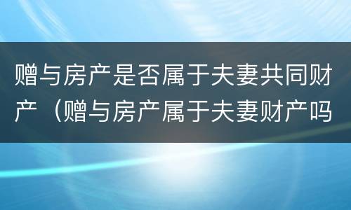 赠与房产是否属于夫妻共同财产（赠与房产属于夫妻财产吗）