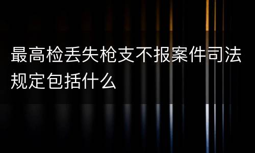 最高检丢失枪支不报案件司法规定包括什么