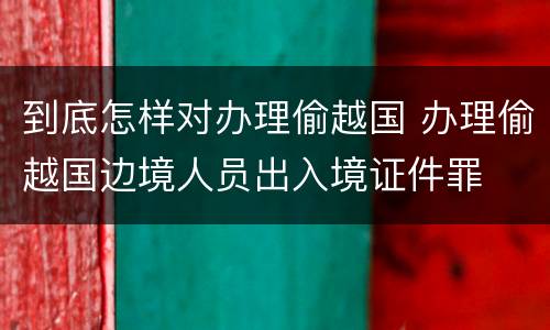 到底怎样对办理偷越国 办理偷越国边境人员出入境证件罪