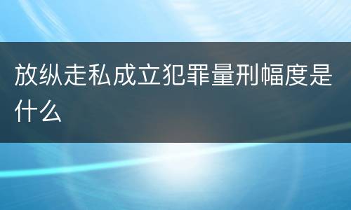 放纵走私成立犯罪量刑幅度是什么