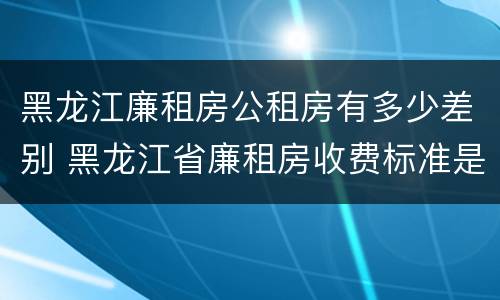 黑龙江廉租房公租房有多少差别 黑龙江省廉租房收费标准是多少