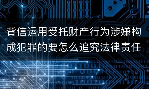 背信运用受托财产行为涉嫌构成犯罪的要怎么追究法律责任