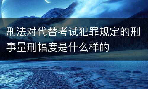 刑法对代替考试犯罪规定的刑事量刑幅度是什么样的