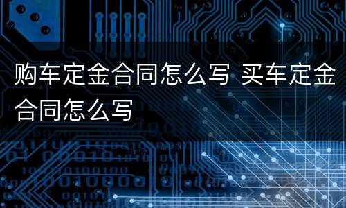 购车定金合同怎么写 买车定金合同怎么写