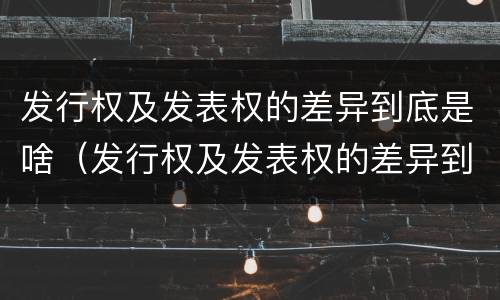 发行权及发表权的差异到底是啥（发行权及发表权的差异到底是啥意思啊）