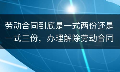 劳动合同到底是一式两份还是一式三份，办理解除劳动合同需要提供合同原件吗