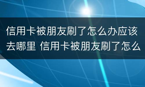 信用卡被朋友刷了怎么办应该去哪里 信用卡被朋友刷了怎么办应该去哪里投诉