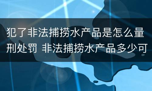 犯了非法捕捞水产品是怎么量刑处罚 非法捕捞水产品多少可以判刑