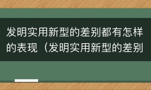 发明实用新型的差别都有怎样的表现（发明实用新型的差别都有怎样的表现和特点）