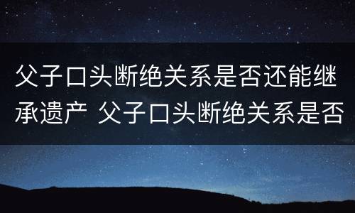 父子口头断绝关系是否还能继承遗产 父子口头断绝关系是否还能继承遗产呢