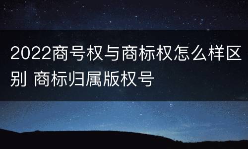 2022商号权与商标权怎么样区别 商标归属版权号