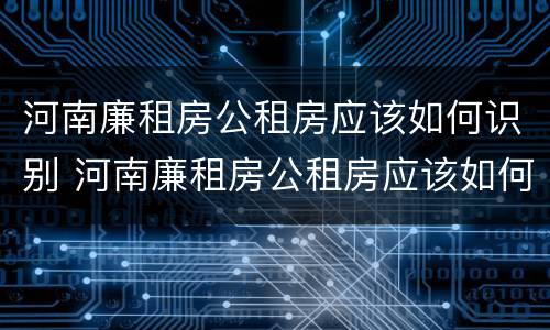 河南廉租房公租房应该如何识别 河南廉租房公租房应该如何识别真假