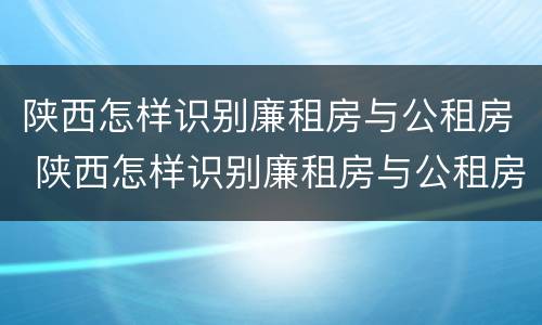 陕西怎样识别廉租房与公租房 陕西怎样识别廉租房与公租房的区别