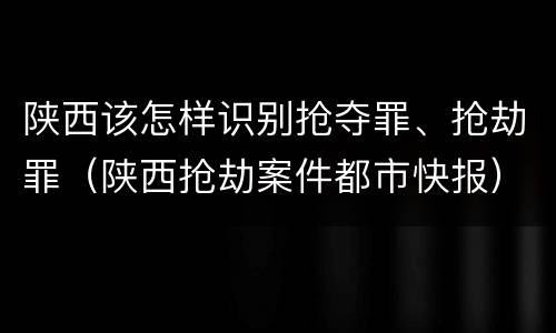 陕西该怎样识别抢夺罪、抢劫罪（陕西抢劫案件都市快报）