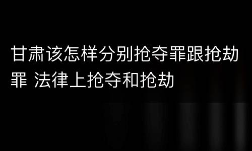 甘肃该怎样分别抢夺罪跟抢劫罪 法律上抢夺和抢劫