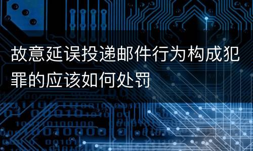 故意延误投递邮件行为构成犯罪的应该如何处罚