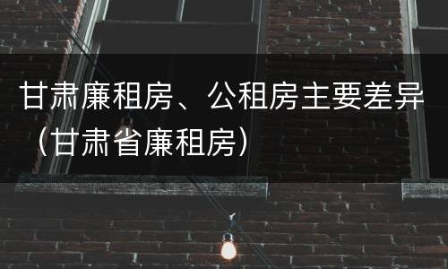 甘肃廉租房、公租房主要差异（甘肃省廉租房）