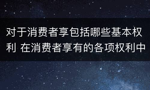 对于消费者享包括哪些基本权利 在消费者享有的各项权利中,最重要的权利是