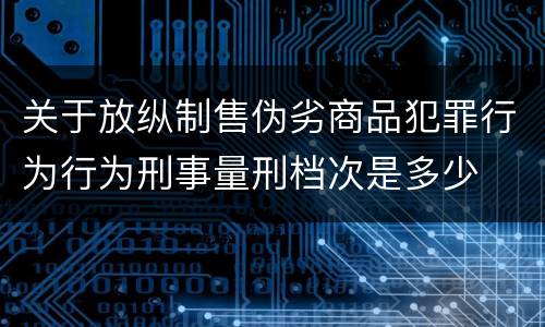 关于放纵制售伪劣商品犯罪行为行为刑事量刑档次是多少