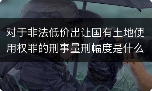 对于非法低价出让国有土地使用权罪的刑事量刑幅度是什么