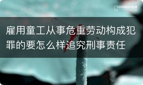 雇用童工从事危重劳动构成犯罪的要怎么样追究刑事责任